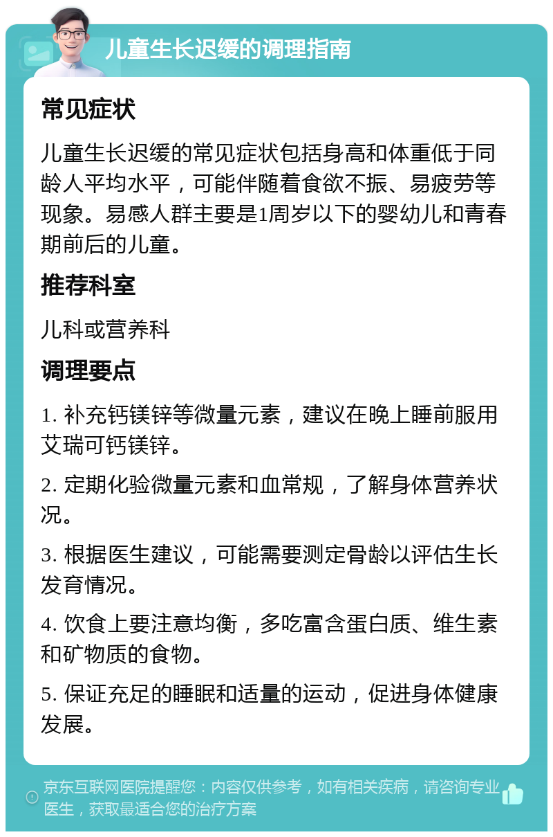 儿童生长迟缓的调理指南 常见症状 儿童生长迟缓的常见症状包括身高和体重低于同龄人平均水平，可能伴随着食欲不振、易疲劳等现象。易感人群主要是1周岁以下的婴幼儿和青春期前后的儿童。 推荐科室 儿科或营养科 调理要点 1. 补充钙镁锌等微量元素，建议在晚上睡前服用艾瑞可钙镁锌。 2. 定期化验微量元素和血常规，了解身体营养状况。 3. 根据医生建议，可能需要测定骨龄以评估生长发育情况。 4. 饮食上要注意均衡，多吃富含蛋白质、维生素和矿物质的食物。 5. 保证充足的睡眠和适量的运动，促进身体健康发展。