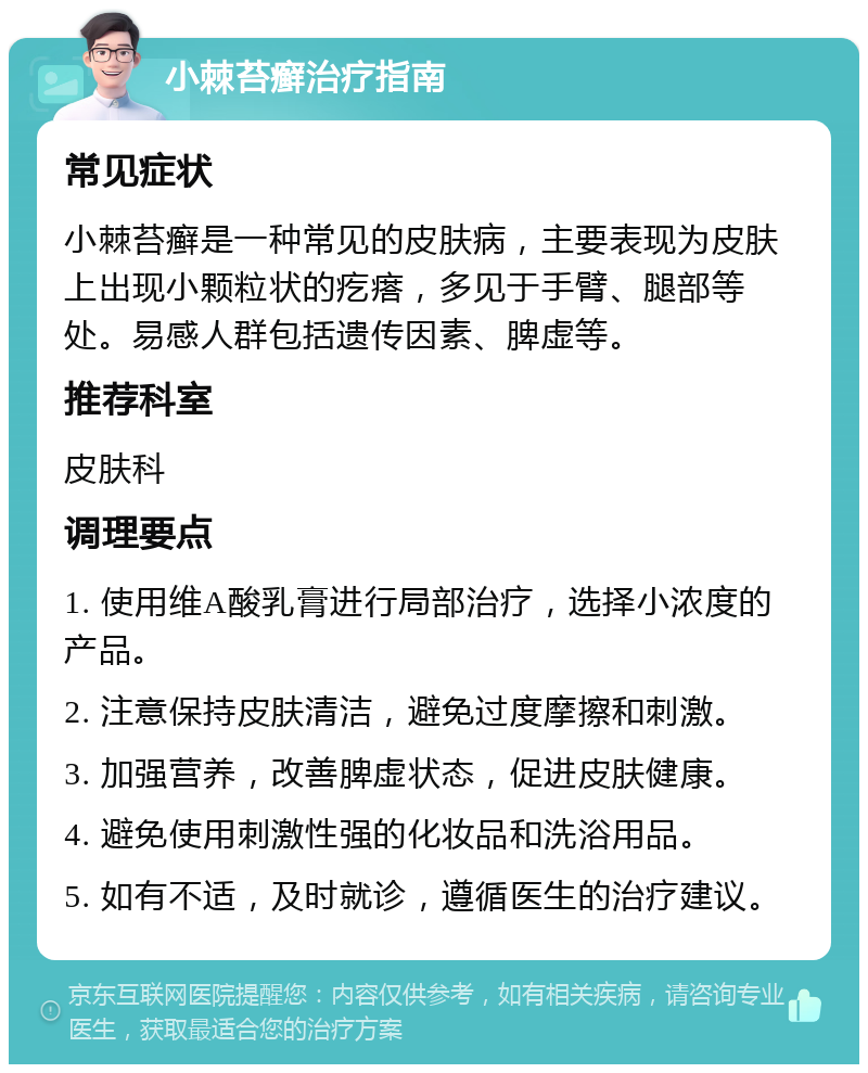 小棘苔癣治疗指南 常见症状 小棘苔癣是一种常见的皮肤病，主要表现为皮肤上出现小颗粒状的疙瘩，多见于手臂、腿部等处。易感人群包括遗传因素、脾虚等。 推荐科室 皮肤科 调理要点 1. 使用维A酸乳膏进行局部治疗，选择小浓度的产品。 2. 注意保持皮肤清洁，避免过度摩擦和刺激。 3. 加强营养，改善脾虚状态，促进皮肤健康。 4. 避免使用刺激性强的化妆品和洗浴用品。 5. 如有不适，及时就诊，遵循医生的治疗建议。