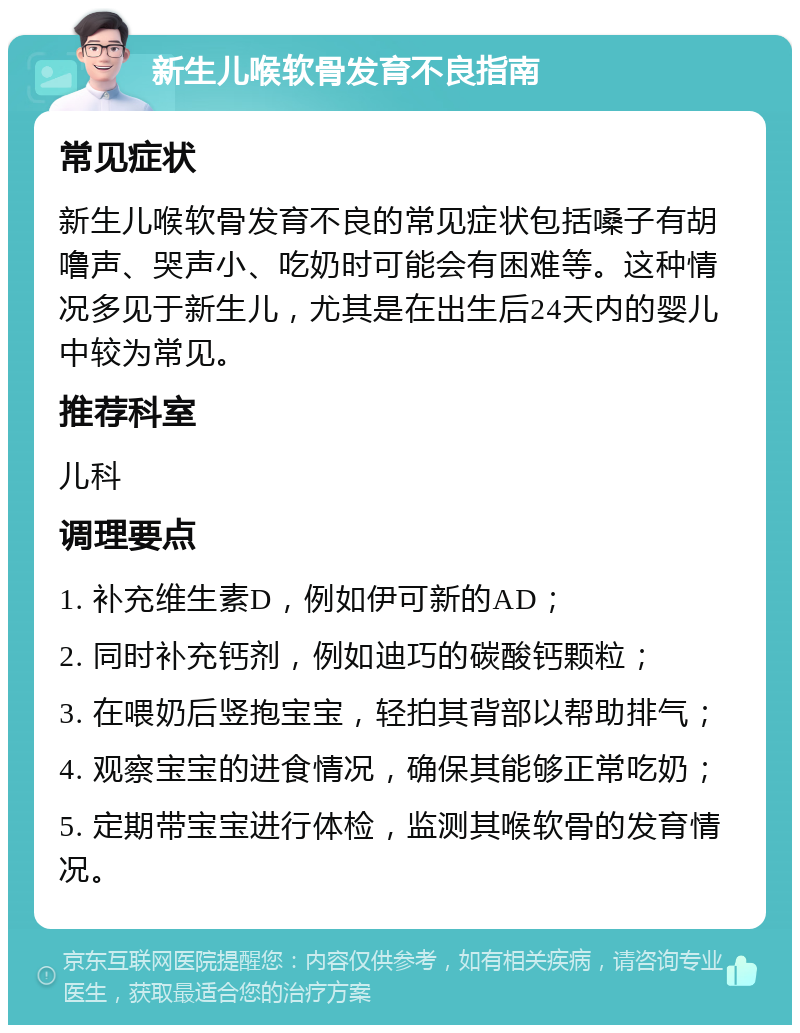 新生儿喉软骨发育不良指南 常见症状 新生儿喉软骨发育不良的常见症状包括嗓子有胡噜声、哭声小、吃奶时可能会有困难等。这种情况多见于新生儿，尤其是在出生后24天内的婴儿中较为常见。 推荐科室 儿科 调理要点 1. 补充维生素D，例如伊可新的AD； 2. 同时补充钙剂，例如迪巧的碳酸钙颗粒； 3. 在喂奶后竖抱宝宝，轻拍其背部以帮助排气； 4. 观察宝宝的进食情况，确保其能够正常吃奶； 5. 定期带宝宝进行体检，监测其喉软骨的发育情况。