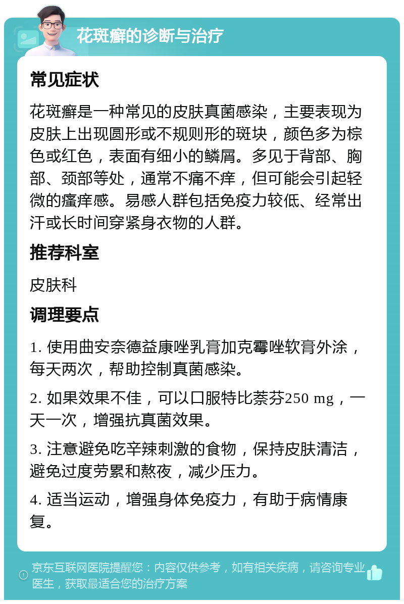 花斑癣的诊断与治疗 常见症状 花斑癣是一种常见的皮肤真菌感染，主要表现为皮肤上出现圆形或不规则形的斑块，颜色多为棕色或红色，表面有细小的鳞屑。多见于背部、胸部、颈部等处，通常不痛不痒，但可能会引起轻微的瘙痒感。易感人群包括免疫力较低、经常出汗或长时间穿紧身衣物的人群。 推荐科室 皮肤科 调理要点 1. 使用曲安奈德益康唑乳膏加克霉唑软膏外涂，每天两次，帮助控制真菌感染。 2. 如果效果不佳，可以口服特比萘芬250 mg，一天一次，增强抗真菌效果。 3. 注意避免吃辛辣刺激的食物，保持皮肤清洁，避免过度劳累和熬夜，减少压力。 4. 适当运动，增强身体免疫力，有助于病情康复。