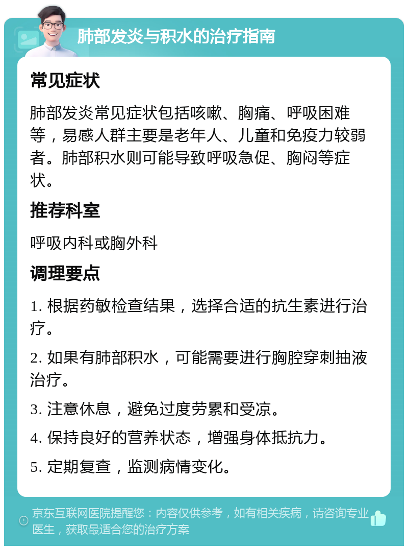 肺部发炎与积水的治疗指南 常见症状 肺部发炎常见症状包括咳嗽、胸痛、呼吸困难等，易感人群主要是老年人、儿童和免疫力较弱者。肺部积水则可能导致呼吸急促、胸闷等症状。 推荐科室 呼吸内科或胸外科 调理要点 1. 根据药敏检查结果，选择合适的抗生素进行治疗。 2. 如果有肺部积水，可能需要进行胸腔穿刺抽液治疗。 3. 注意休息，避免过度劳累和受凉。 4. 保持良好的营养状态，增强身体抵抗力。 5. 定期复查，监测病情变化。