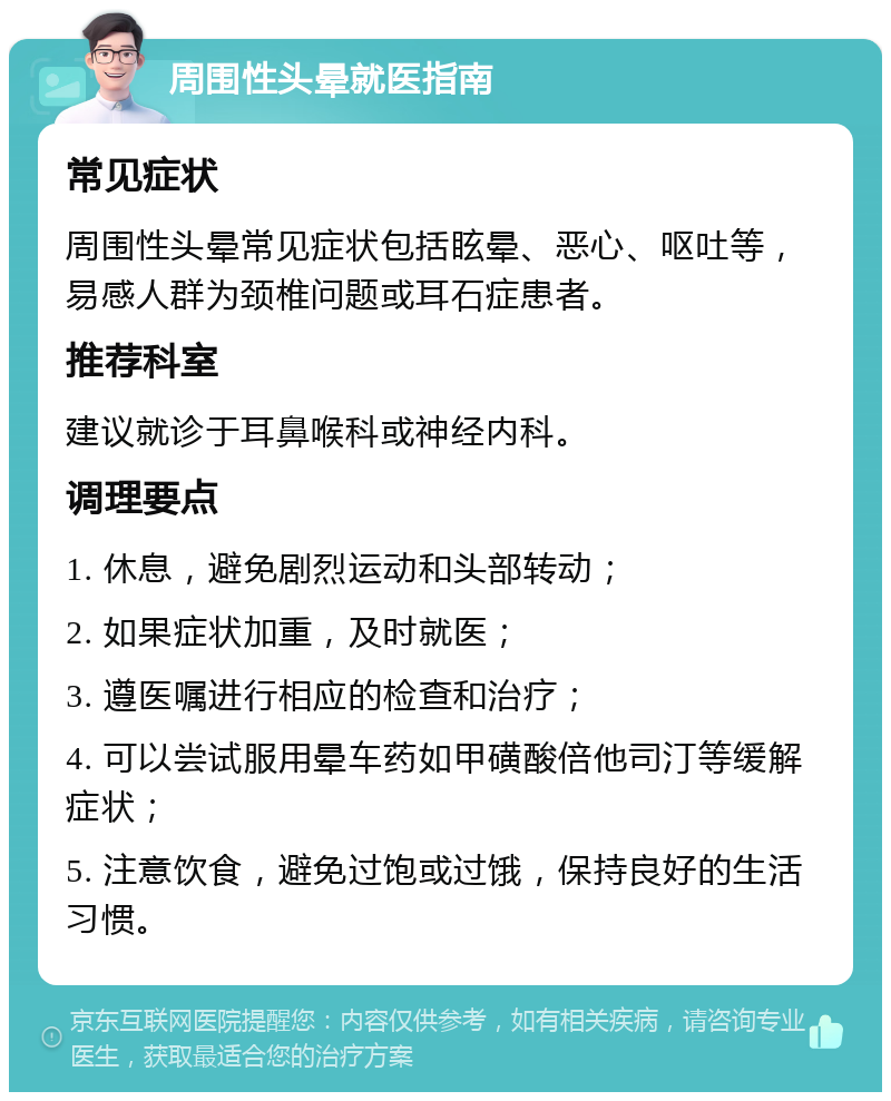 周围性头晕就医指南 常见症状 周围性头晕常见症状包括眩晕、恶心、呕吐等，易感人群为颈椎问题或耳石症患者。 推荐科室 建议就诊于耳鼻喉科或神经内科。 调理要点 1. 休息，避免剧烈运动和头部转动； 2. 如果症状加重，及时就医； 3. 遵医嘱进行相应的检查和治疗； 4. 可以尝试服用晕车药如甲磺酸倍他司汀等缓解症状； 5. 注意饮食，避免过饱或过饿，保持良好的生活习惯。