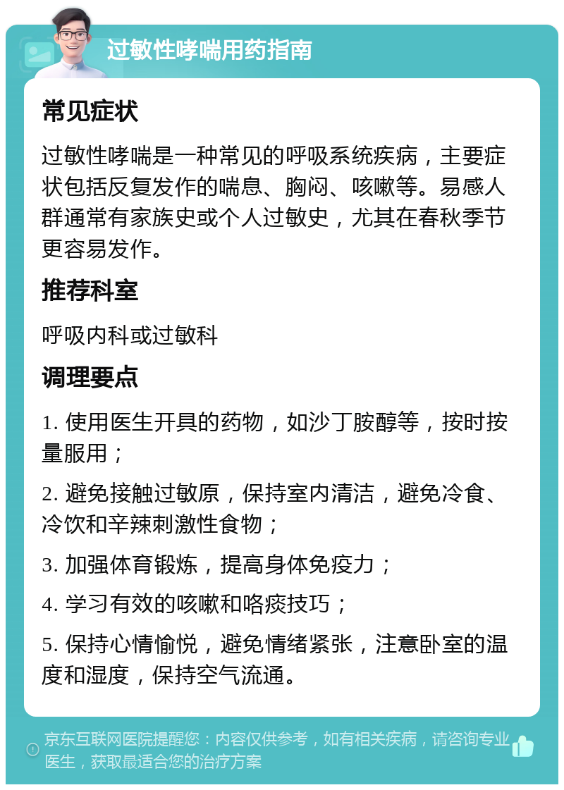 过敏性哮喘用药指南 常见症状 过敏性哮喘是一种常见的呼吸系统疾病，主要症状包括反复发作的喘息、胸闷、咳嗽等。易感人群通常有家族史或个人过敏史，尤其在春秋季节更容易发作。 推荐科室 呼吸内科或过敏科 调理要点 1. 使用医生开具的药物，如沙丁胺醇等，按时按量服用； 2. 避免接触过敏原，保持室内清洁，避免冷食、冷饮和辛辣刺激性食物； 3. 加强体育锻炼，提高身体免疫力； 4. 学习有效的咳嗽和咯痰技巧； 5. 保持心情愉悦，避免情绪紧张，注意卧室的温度和湿度，保持空气流通。