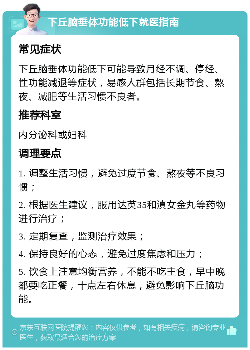 下丘脑垂体功能低下就医指南 常见症状 下丘脑垂体功能低下可能导致月经不调、停经、性功能减退等症状，易感人群包括长期节食、熬夜、减肥等生活习惯不良者。 推荐科室 内分泌科或妇科 调理要点 1. 调整生活习惯，避免过度节食、熬夜等不良习惯； 2. 根据医生建议，服用达英35和滇女金丸等药物进行治疗； 3. 定期复查，监测治疗效果； 4. 保持良好的心态，避免过度焦虑和压力； 5. 饮食上注意均衡营养，不能不吃主食，早中晚都要吃正餐，十点左右休息，避免影响下丘脑功能。