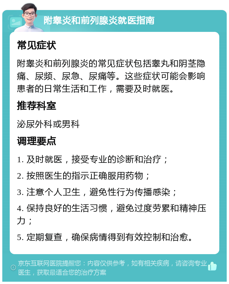 附睾炎和前列腺炎就医指南 常见症状 附睾炎和前列腺炎的常见症状包括睾丸和阴茎隐痛、尿频、尿急、尿痛等。这些症状可能会影响患者的日常生活和工作，需要及时就医。 推荐科室 泌尿外科或男科 调理要点 1. 及时就医，接受专业的诊断和治疗； 2. 按照医生的指示正确服用药物； 3. 注意个人卫生，避免性行为传播感染； 4. 保持良好的生活习惯，避免过度劳累和精神压力； 5. 定期复查，确保病情得到有效控制和治愈。