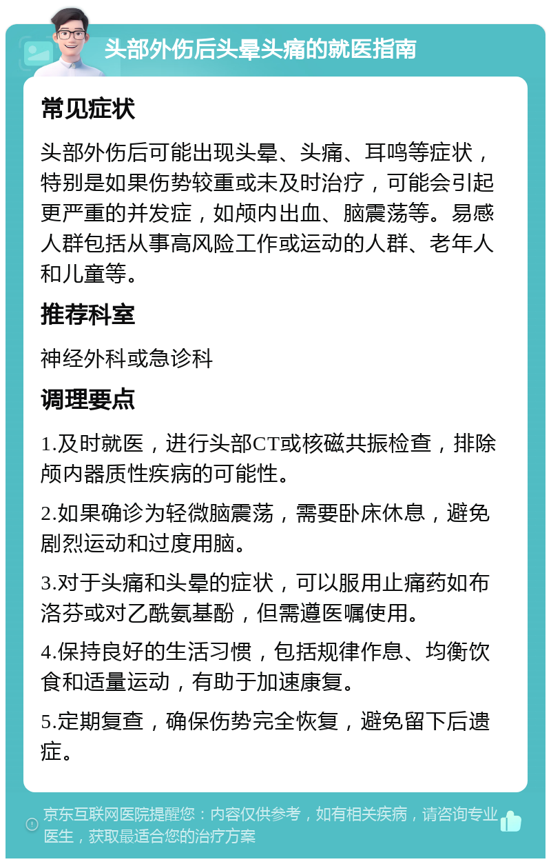 头部外伤后头晕头痛的就医指南 常见症状 头部外伤后可能出现头晕、头痛、耳鸣等症状，特别是如果伤势较重或未及时治疗，可能会引起更严重的并发症，如颅内出血、脑震荡等。易感人群包括从事高风险工作或运动的人群、老年人和儿童等。 推荐科室 神经外科或急诊科 调理要点 1.及时就医，进行头部CT或核磁共振检查，排除颅内器质性疾病的可能性。 2.如果确诊为轻微脑震荡，需要卧床休息，避免剧烈运动和过度用脑。 3.对于头痛和头晕的症状，可以服用止痛药如布洛芬或对乙酰氨基酚，但需遵医嘱使用。 4.保持良好的生活习惯，包括规律作息、均衡饮食和适量运动，有助于加速康复。 5.定期复查，确保伤势完全恢复，避免留下后遗症。