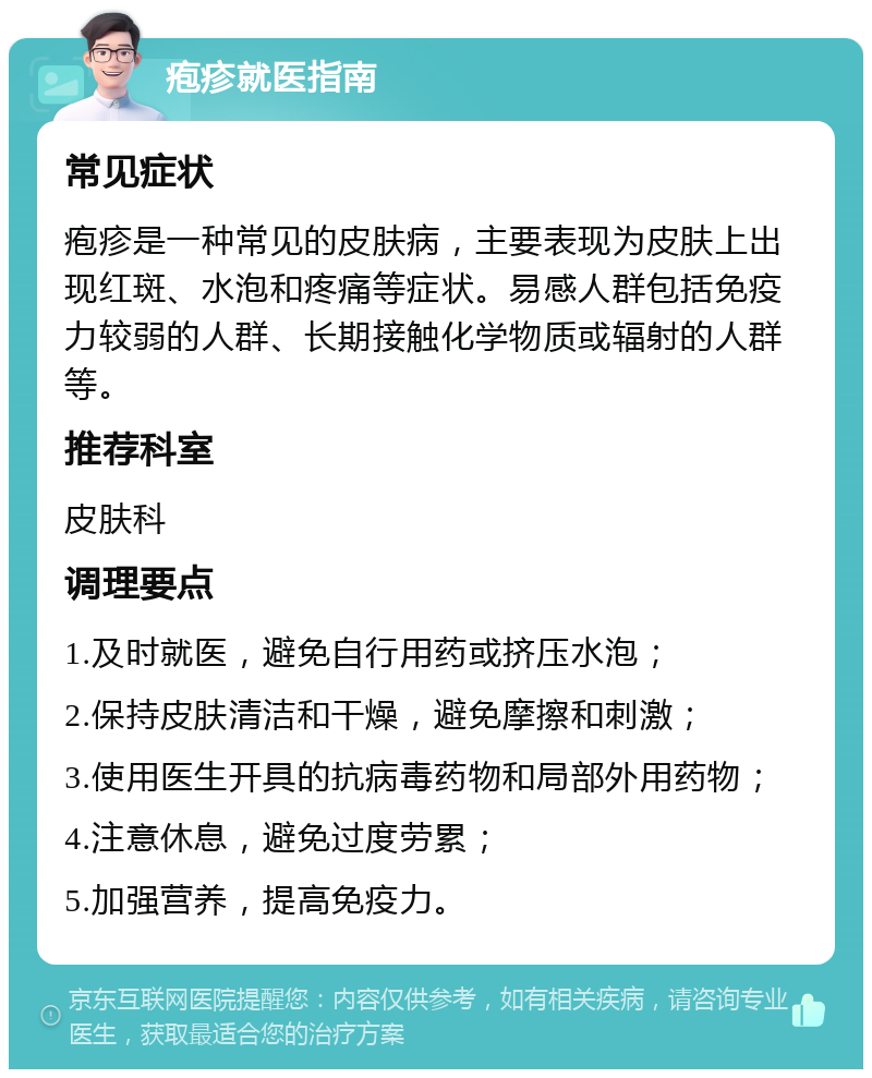 疱疹就医指南 常见症状 疱疹是一种常见的皮肤病，主要表现为皮肤上出现红斑、水泡和疼痛等症状。易感人群包括免疫力较弱的人群、长期接触化学物质或辐射的人群等。 推荐科室 皮肤科 调理要点 1.及时就医，避免自行用药或挤压水泡； 2.保持皮肤清洁和干燥，避免摩擦和刺激； 3.使用医生开具的抗病毒药物和局部外用药物； 4.注意休息，避免过度劳累； 5.加强营养，提高免疫力。