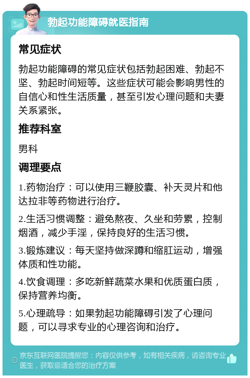 勃起功能障碍就医指南 常见症状 勃起功能障碍的常见症状包括勃起困难、勃起不坚、勃起时间短等。这些症状可能会影响男性的自信心和性生活质量，甚至引发心理问题和夫妻关系紧张。 推荐科室 男科 调理要点 1.药物治疗：可以使用三鞭胶囊、补天灵片和他达拉非等药物进行治疗。 2.生活习惯调整：避免熬夜、久坐和劳累，控制烟酒，减少手淫，保持良好的生活习惯。 3.锻炼建议：每天坚持做深蹲和缩肛运动，增强体质和性功能。 4.饮食调理：多吃新鲜蔬菜水果和优质蛋白质，保持营养均衡。 5.心理疏导：如果勃起功能障碍引发了心理问题，可以寻求专业的心理咨询和治疗。