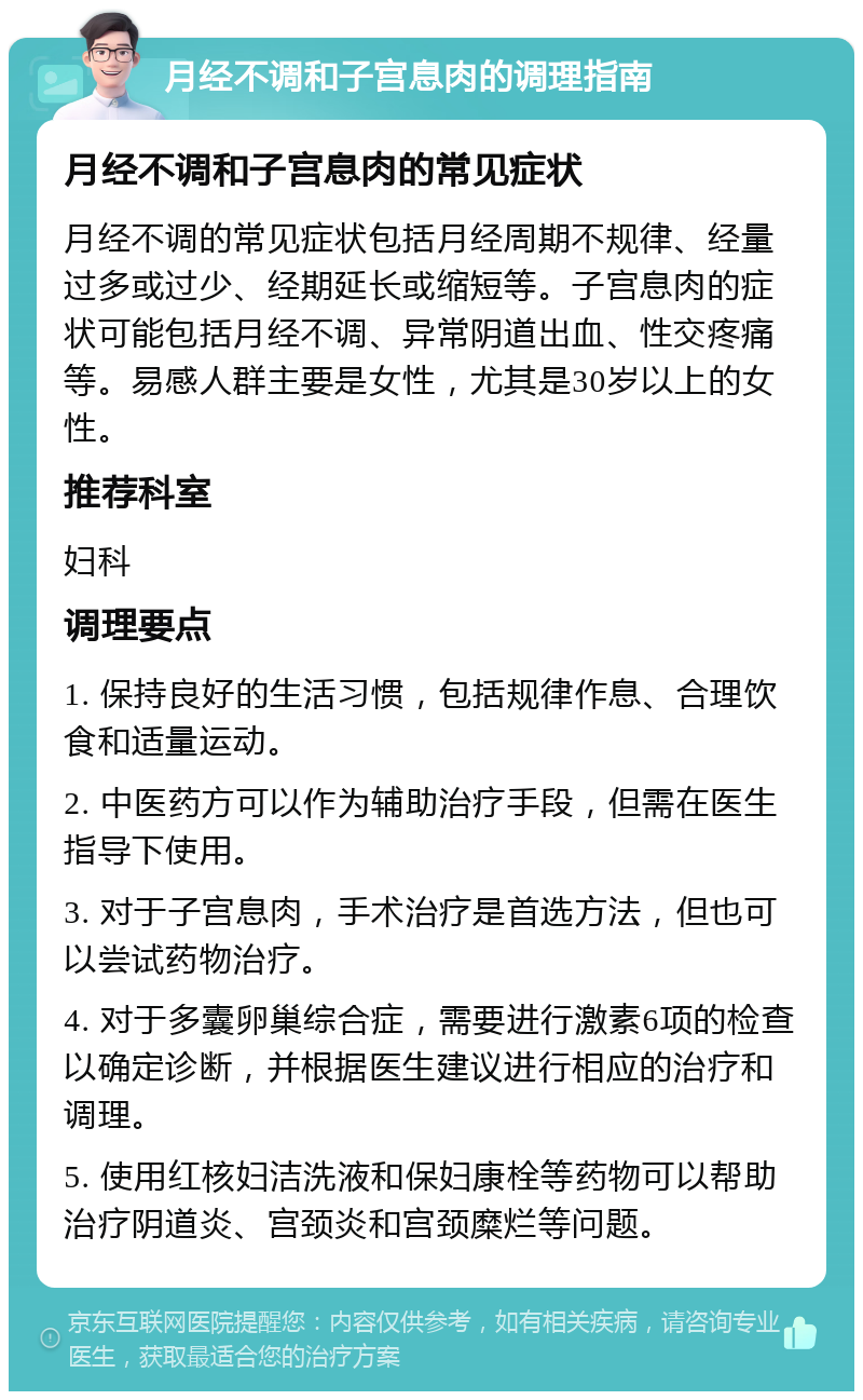 月经不调和子宫息肉的调理指南 月经不调和子宫息肉的常见症状 月经不调的常见症状包括月经周期不规律、经量过多或过少、经期延长或缩短等。子宫息肉的症状可能包括月经不调、异常阴道出血、性交疼痛等。易感人群主要是女性，尤其是30岁以上的女性。 推荐科室 妇科 调理要点 1. 保持良好的生活习惯，包括规律作息、合理饮食和适量运动。 2. 中医药方可以作为辅助治疗手段，但需在医生指导下使用。 3. 对于子宫息肉，手术治疗是首选方法，但也可以尝试药物治疗。 4. 对于多囊卵巢综合症，需要进行激素6项的检查以确定诊断，并根据医生建议进行相应的治疗和调理。 5. 使用红核妇洁洗液和保妇康栓等药物可以帮助治疗阴道炎、宫颈炎和宫颈糜烂等问题。