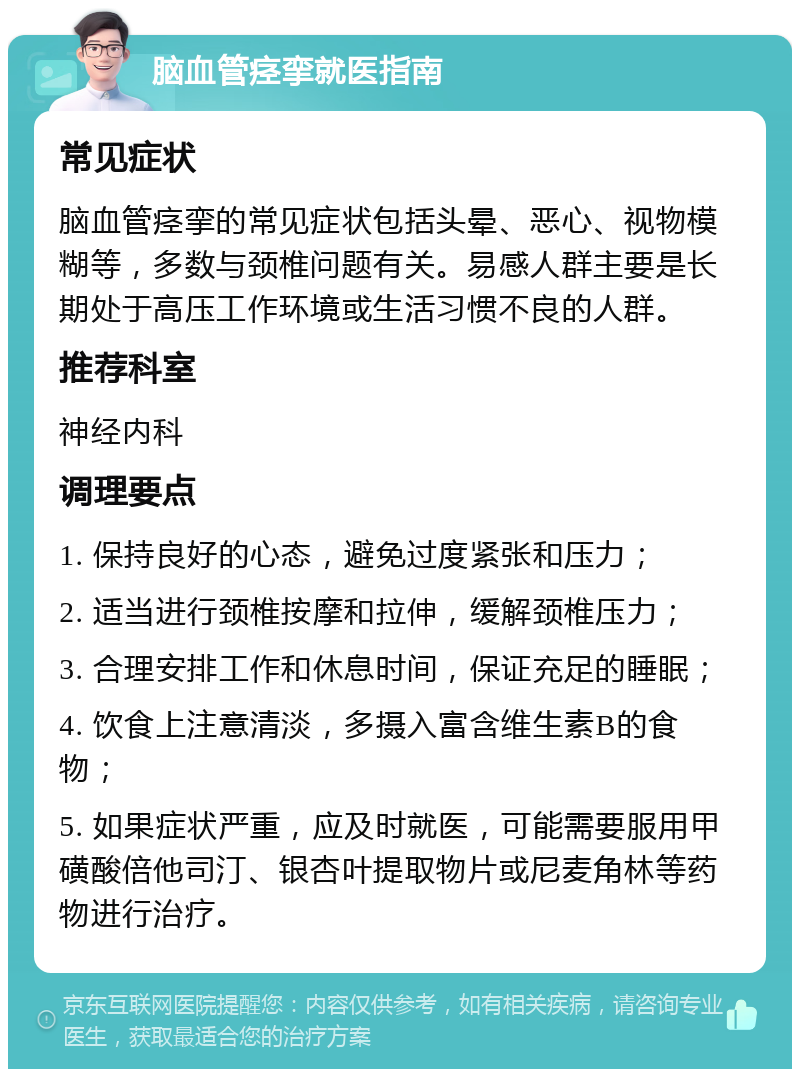 脑血管痉挛就医指南 常见症状 脑血管痉挛的常见症状包括头晕、恶心、视物模糊等，多数与颈椎问题有关。易感人群主要是长期处于高压工作环境或生活习惯不良的人群。 推荐科室 神经内科 调理要点 1. 保持良好的心态，避免过度紧张和压力； 2. 适当进行颈椎按摩和拉伸，缓解颈椎压力； 3. 合理安排工作和休息时间，保证充足的睡眠； 4. 饮食上注意清淡，多摄入富含维生素B的食物； 5. 如果症状严重，应及时就医，可能需要服用甲磺酸倍他司汀、银杏叶提取物片或尼麦角林等药物进行治疗。