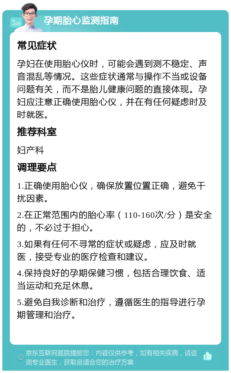 孕期胎心监测指南 常见症状 孕妇在使用胎心仪时，可能会遇到测不稳定、声音混乱等情况。这些症状通常与操作不当或设备问题有关，而不是胎儿健康问题的直接体现。孕妇应注意正确使用胎心仪，并在有任何疑虑时及时就医。 推荐科室 妇产科 调理要点 1.正确使用胎心仪，确保放置位置正确，避免干扰因素。 2.在正常范围内的胎心率（110-160次/分）是安全的，不必过于担心。 3.如果有任何不寻常的症状或疑虑，应及时就医，接受专业的医疗检查和建议。 4.保持良好的孕期保健习惯，包括合理饮食、适当运动和充足休息。 5.避免自我诊断和治疗，遵循医生的指导进行孕期管理和治疗。