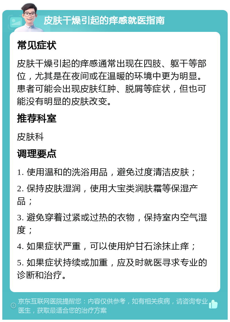 皮肤干燥引起的痒感就医指南 常见症状 皮肤干燥引起的痒感通常出现在四肢、躯干等部位，尤其是在夜间或在温暖的环境中更为明显。患者可能会出现皮肤红肿、脱屑等症状，但也可能没有明显的皮肤改变。 推荐科室 皮肤科 调理要点 1. 使用温和的洗浴用品，避免过度清洁皮肤； 2. 保持皮肤湿润，使用大宝类润肤霜等保湿产品； 3. 避免穿着过紧或过热的衣物，保持室内空气湿度； 4. 如果症状严重，可以使用炉甘石涂抹止痒； 5. 如果症状持续或加重，应及时就医寻求专业的诊断和治疗。