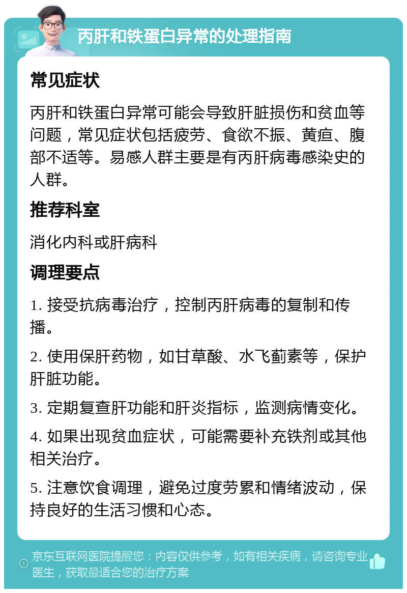 丙肝和铁蛋白异常的处理指南 常见症状 丙肝和铁蛋白异常可能会导致肝脏损伤和贫血等问题，常见症状包括疲劳、食欲不振、黄疸、腹部不适等。易感人群主要是有丙肝病毒感染史的人群。 推荐科室 消化内科或肝病科 调理要点 1. 接受抗病毒治疗，控制丙肝病毒的复制和传播。 2. 使用保肝药物，如甘草酸、水飞蓟素等，保护肝脏功能。 3. 定期复查肝功能和肝炎指标，监测病情变化。 4. 如果出现贫血症状，可能需要补充铁剂或其他相关治疗。 5. 注意饮食调理，避免过度劳累和情绪波动，保持良好的生活习惯和心态。