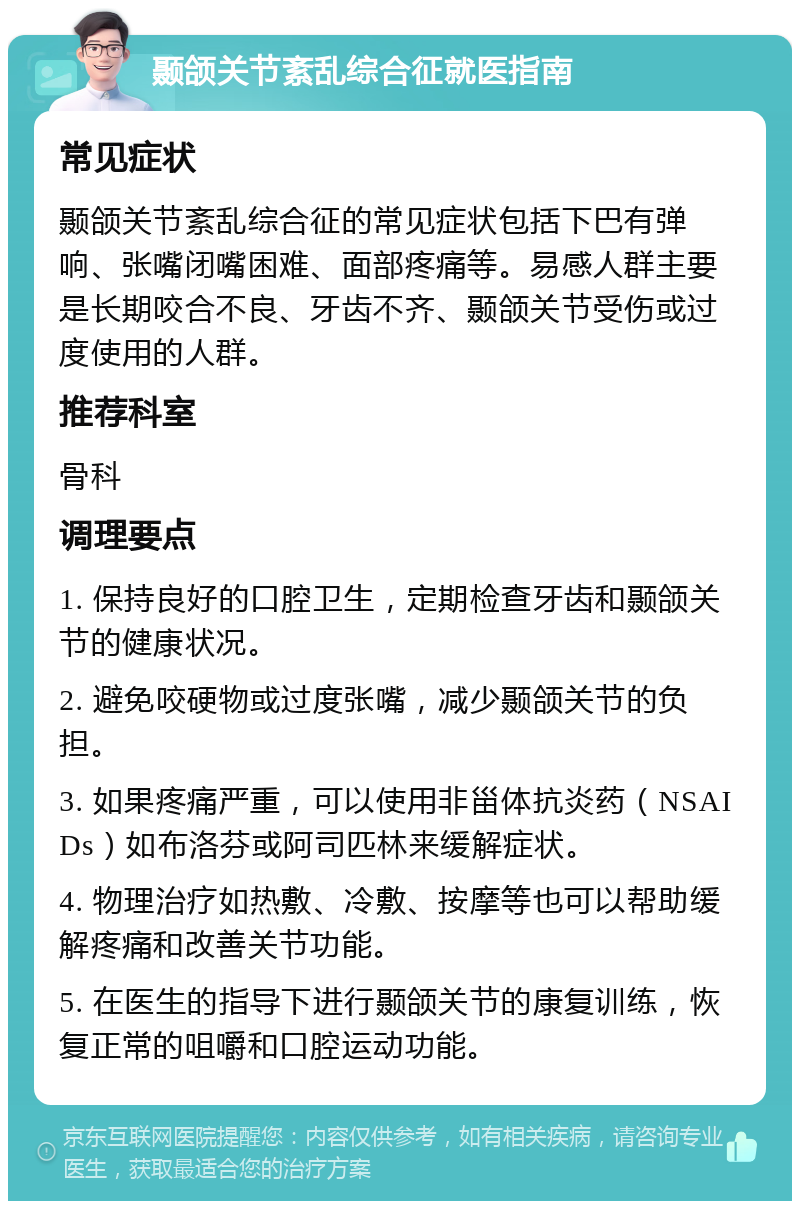 颞颌关节紊乱综合征就医指南 常见症状 颞颌关节紊乱综合征的常见症状包括下巴有弹响、张嘴闭嘴困难、面部疼痛等。易感人群主要是长期咬合不良、牙齿不齐、颞颌关节受伤或过度使用的人群。 推荐科室 骨科 调理要点 1. 保持良好的口腔卫生，定期检查牙齿和颞颌关节的健康状况。 2. 避免咬硬物或过度张嘴，减少颞颌关节的负担。 3. 如果疼痛严重，可以使用非甾体抗炎药（NSAIDs）如布洛芬或阿司匹林来缓解症状。 4. 物理治疗如热敷、冷敷、按摩等也可以帮助缓解疼痛和改善关节功能。 5. 在医生的指导下进行颞颌关节的康复训练，恢复正常的咀嚼和口腔运动功能。