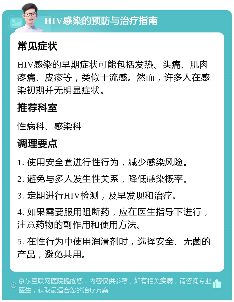 HIV感染的预防与治疗指南 常见症状 HIV感染的早期症状可能包括发热、头痛、肌肉疼痛、皮疹等，类似于流感。然而，许多人在感染初期并无明显症状。 推荐科室 性病科、感染科 调理要点 1. 使用安全套进行性行为，减少感染风险。 2. 避免与多人发生性关系，降低感染概率。 3. 定期进行HIV检测，及早发现和治疗。 4. 如果需要服用阻断药，应在医生指导下进行，注意药物的副作用和使用方法。 5. 在性行为中使用润滑剂时，选择安全、无菌的产品，避免共用。