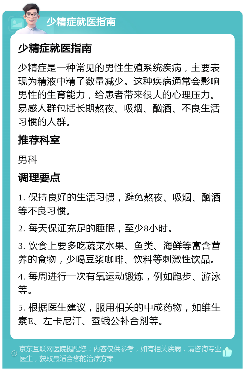 少精症就医指南 少精症就医指南 少精症是一种常见的男性生殖系统疾病，主要表现为精液中精子数量减少。这种疾病通常会影响男性的生育能力，给患者带来很大的心理压力。易感人群包括长期熬夜、吸烟、酗酒、不良生活习惯的人群。 推荐科室 男科 调理要点 1. 保持良好的生活习惯，避免熬夜、吸烟、酗酒等不良习惯。 2. 每天保证充足的睡眠，至少8小时。 3. 饮食上要多吃蔬菜水果、鱼类、海鲜等富含营养的食物，少喝豆浆咖啡、饮料等刺激性饮品。 4. 每周进行一次有氧运动锻炼，例如跑步、游泳等。 5. 根据医生建议，服用相关的中成药物，如维生素E、左卡尼汀、蚕蛾公补合剂等。