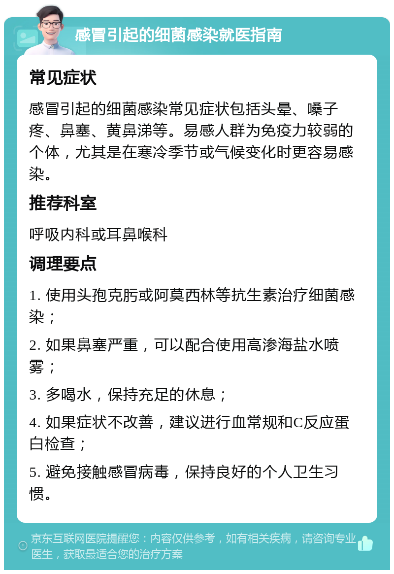 感冒引起的细菌感染就医指南 常见症状 感冒引起的细菌感染常见症状包括头晕、嗓子疼、鼻塞、黄鼻涕等。易感人群为免疫力较弱的个体，尤其是在寒冷季节或气候变化时更容易感染。 推荐科室 呼吸内科或耳鼻喉科 调理要点 1. 使用头孢克肟或阿莫西林等抗生素治疗细菌感染； 2. 如果鼻塞严重，可以配合使用高渗海盐水喷雾； 3. 多喝水，保持充足的休息； 4. 如果症状不改善，建议进行血常规和C反应蛋白检查； 5. 避免接触感冒病毒，保持良好的个人卫生习惯。