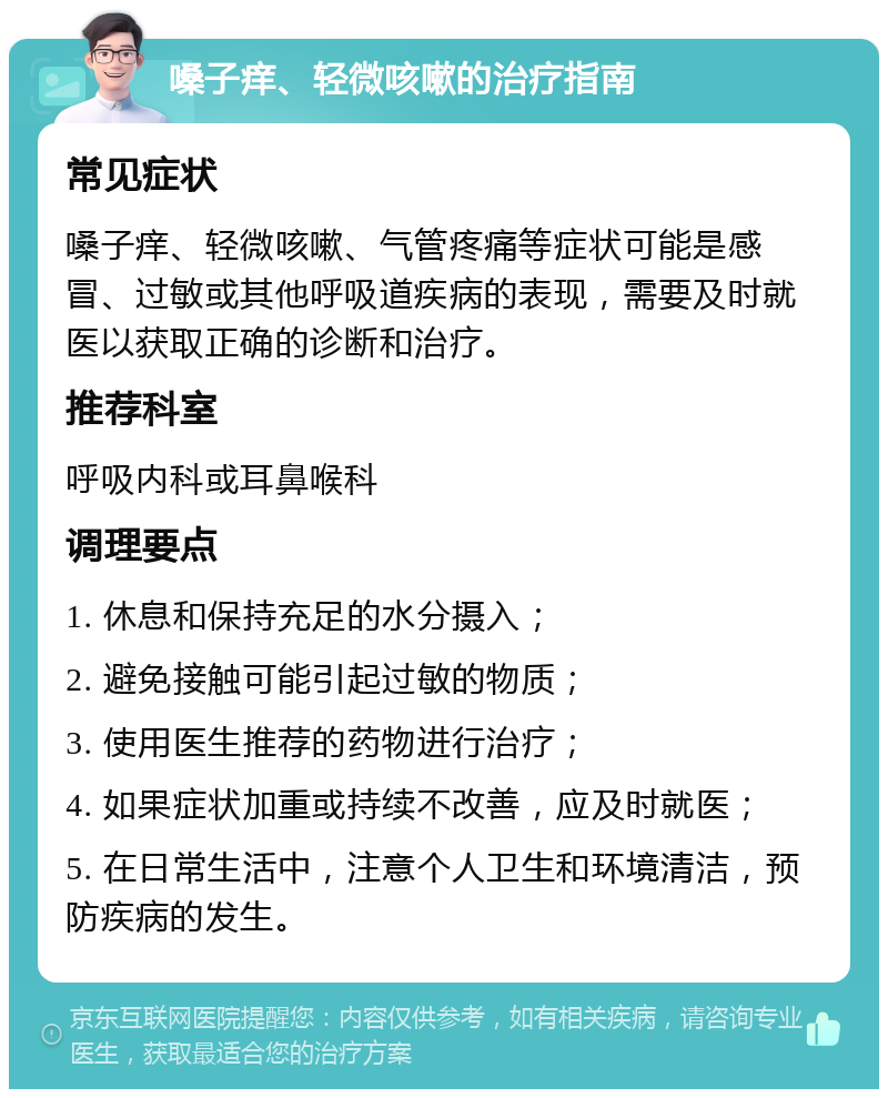 嗓子痒、轻微咳嗽的治疗指南 常见症状 嗓子痒、轻微咳嗽、气管疼痛等症状可能是感冒、过敏或其他呼吸道疾病的表现，需要及时就医以获取正确的诊断和治疗。 推荐科室 呼吸内科或耳鼻喉科 调理要点 1. 休息和保持充足的水分摄入； 2. 避免接触可能引起过敏的物质； 3. 使用医生推荐的药物进行治疗； 4. 如果症状加重或持续不改善，应及时就医； 5. 在日常生活中，注意个人卫生和环境清洁，预防疾病的发生。