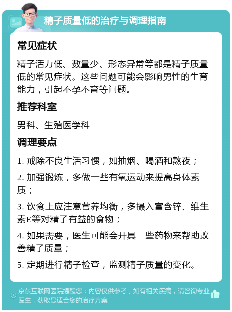 精子质量低的治疗与调理指南 常见症状 精子活力低、数量少、形态异常等都是精子质量低的常见症状。这些问题可能会影响男性的生育能力，引起不孕不育等问题。 推荐科室 男科、生殖医学科 调理要点 1. 戒除不良生活习惯，如抽烟、喝酒和熬夜； 2. 加强锻炼，多做一些有氧运动来提高身体素质； 3. 饮食上应注意营养均衡，多摄入富含锌、维生素E等对精子有益的食物； 4. 如果需要，医生可能会开具一些药物来帮助改善精子质量； 5. 定期进行精子检查，监测精子质量的变化。