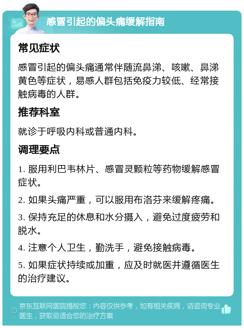 感冒引起的偏头痛缓解指南 常见症状 感冒引起的偏头痛通常伴随流鼻涕、咳嗽、鼻涕黄色等症状，易感人群包括免疫力较低、经常接触病毒的人群。 推荐科室 就诊于呼吸内科或普通内科。 调理要点 1. 服用利巴韦林片、感冒灵颗粒等药物缓解感冒症状。 2. 如果头痛严重，可以服用布洛芬来缓解疼痛。 3. 保持充足的休息和水分摄入，避免过度疲劳和脱水。 4. 注意个人卫生，勤洗手，避免接触病毒。 5. 如果症状持续或加重，应及时就医并遵循医生的治疗建议。