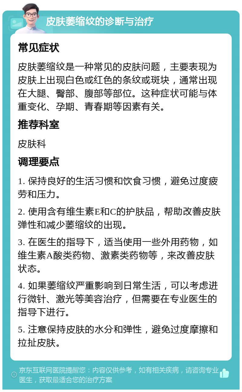 皮肤萎缩纹的诊断与治疗 常见症状 皮肤萎缩纹是一种常见的皮肤问题，主要表现为皮肤上出现白色或红色的条纹或斑块，通常出现在大腿、臀部、腹部等部位。这种症状可能与体重变化、孕期、青春期等因素有关。 推荐科室 皮肤科 调理要点 1. 保持良好的生活习惯和饮食习惯，避免过度疲劳和压力。 2. 使用含有维生素E和C的护肤品，帮助改善皮肤弹性和减少萎缩纹的出现。 3. 在医生的指导下，适当使用一些外用药物，如维生素A酸类药物、激素类药物等，来改善皮肤状态。 4. 如果萎缩纹严重影响到日常生活，可以考虑进行微针、激光等美容治疗，但需要在专业医生的指导下进行。 5. 注意保持皮肤的水分和弹性，避免过度摩擦和拉扯皮肤。