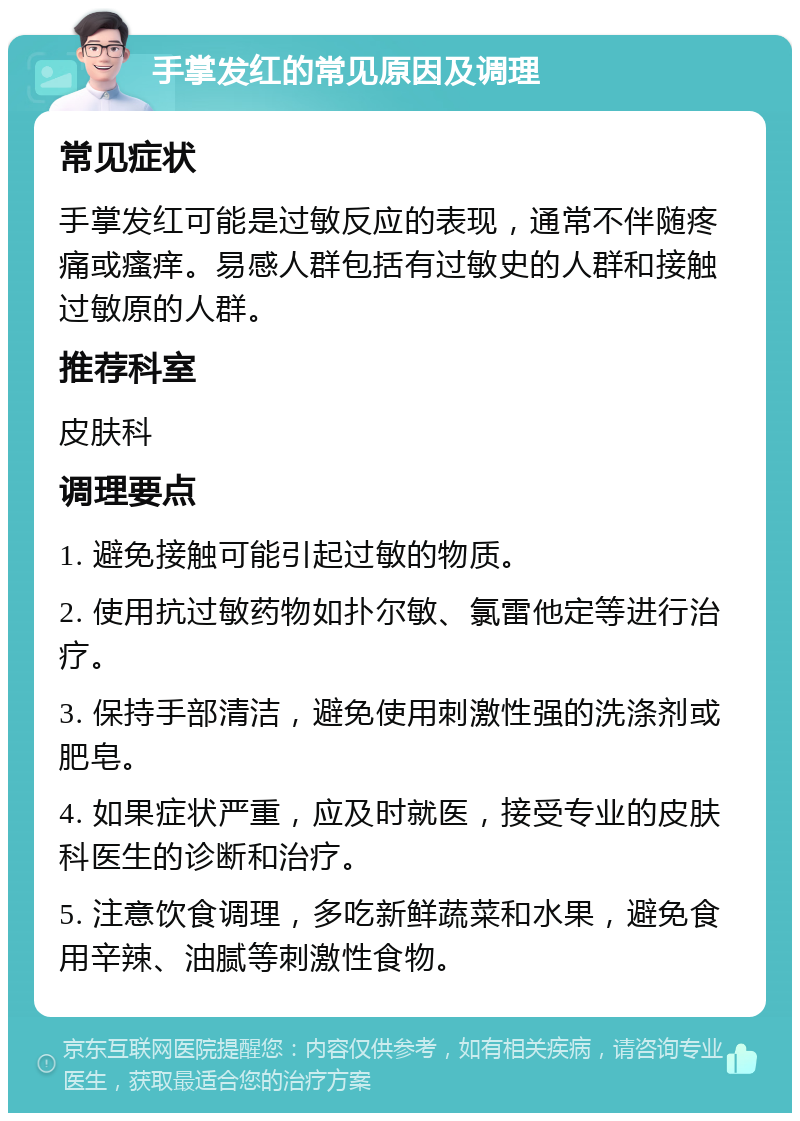 手掌发红的常见原因及调理 常见症状 手掌发红可能是过敏反应的表现，通常不伴随疼痛或瘙痒。易感人群包括有过敏史的人群和接触过敏原的人群。 推荐科室 皮肤科 调理要点 1. 避免接触可能引起过敏的物质。 2. 使用抗过敏药物如扑尔敏、氯雷他定等进行治疗。 3. 保持手部清洁，避免使用刺激性强的洗涤剂或肥皂。 4. 如果症状严重，应及时就医，接受专业的皮肤科医生的诊断和治疗。 5. 注意饮食调理，多吃新鲜蔬菜和水果，避免食用辛辣、油腻等刺激性食物。