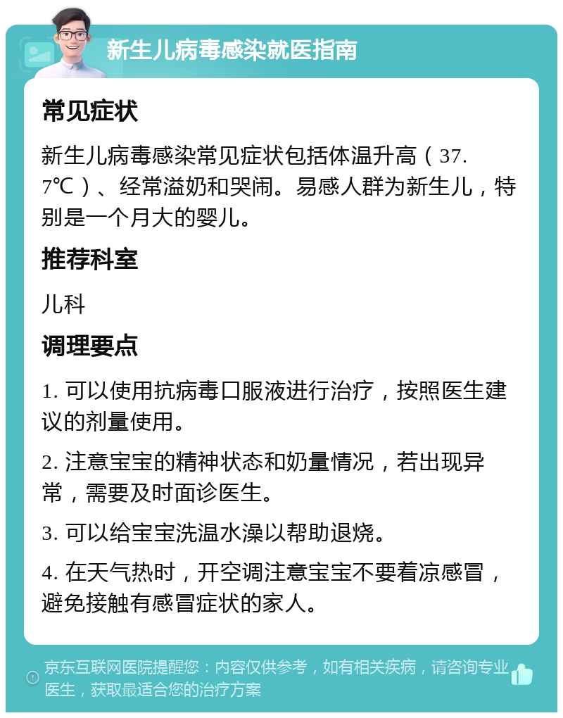 新生儿病毒感染就医指南 常见症状 新生儿病毒感染常见症状包括体温升高（37.7℃）、经常溢奶和哭闹。易感人群为新生儿，特别是一个月大的婴儿。 推荐科室 儿科 调理要点 1. 可以使用抗病毒口服液进行治疗，按照医生建议的剂量使用。 2. 注意宝宝的精神状态和奶量情况，若出现异常，需要及时面诊医生。 3. 可以给宝宝洗温水澡以帮助退烧。 4. 在天气热时，开空调注意宝宝不要着凉感冒，避免接触有感冒症状的家人。