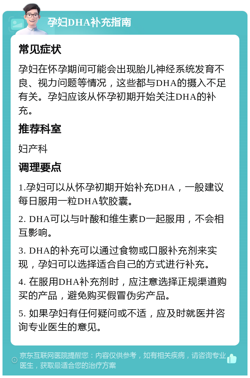 孕妇DHA补充指南 常见症状 孕妇在怀孕期间可能会出现胎儿神经系统发育不良、视力问题等情况，这些都与DHA的摄入不足有关。孕妇应该从怀孕初期开始关注DHA的补充。 推荐科室 妇产科 调理要点 1.孕妇可以从怀孕初期开始补充DHA，一般建议每日服用一粒DHA软胶囊。 2. DHA可以与叶酸和维生素D一起服用，不会相互影响。 3. DHA的补充可以通过食物或口服补充剂来实现，孕妇可以选择适合自己的方式进行补充。 4. 在服用DHA补充剂时，应注意选择正规渠道购买的产品，避免购买假冒伪劣产品。 5. 如果孕妇有任何疑问或不适，应及时就医并咨询专业医生的意见。