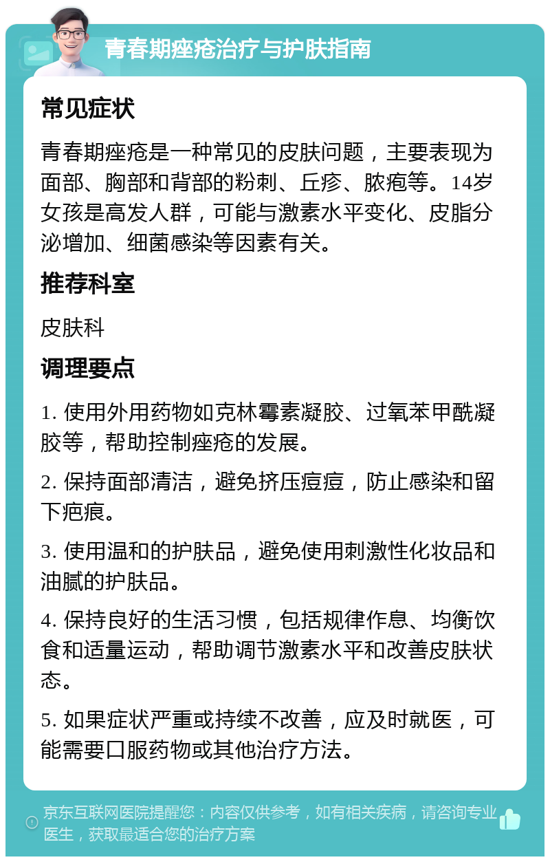 青春期痤疮治疗与护肤指南 常见症状 青春期痤疮是一种常见的皮肤问题，主要表现为面部、胸部和背部的粉刺、丘疹、脓疱等。14岁女孩是高发人群，可能与激素水平变化、皮脂分泌增加、细菌感染等因素有关。 推荐科室 皮肤科 调理要点 1. 使用外用药物如克林霉素凝胶、过氧苯甲酰凝胶等，帮助控制痤疮的发展。 2. 保持面部清洁，避免挤压痘痘，防止感染和留下疤痕。 3. 使用温和的护肤品，避免使用刺激性化妆品和油腻的护肤品。 4. 保持良好的生活习惯，包括规律作息、均衡饮食和适量运动，帮助调节激素水平和改善皮肤状态。 5. 如果症状严重或持续不改善，应及时就医，可能需要口服药物或其他治疗方法。