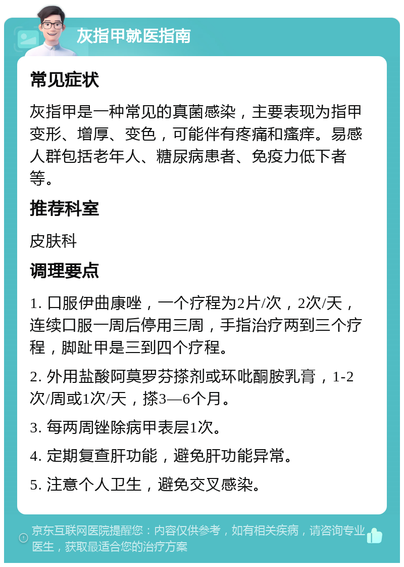 灰指甲就医指南 常见症状 灰指甲是一种常见的真菌感染，主要表现为指甲变形、增厚、变色，可能伴有疼痛和瘙痒。易感人群包括老年人、糖尿病患者、免疫力低下者等。 推荐科室 皮肤科 调理要点 1. 口服伊曲康唑，一个疗程为2片/次，2次/天，连续口服一周后停用三周，手指治疗两到三个疗程，脚趾甲是三到四个疗程。 2. 外用盐酸阿莫罗芬搽剂或环吡酮胺乳膏，1-2次/周或1次/天，搽3—6个月。 3. 每两周锉除病甲表层1次。 4. 定期复查肝功能，避免肝功能异常。 5. 注意个人卫生，避免交叉感染。