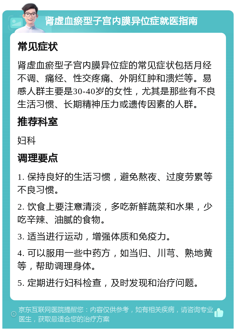 肾虚血瘀型子宫内膜异位症就医指南 常见症状 肾虚血瘀型子宫内膜异位症的常见症状包括月经不调、痛经、性交疼痛、外阴红肿和溃烂等。易感人群主要是30-40岁的女性，尤其是那些有不良生活习惯、长期精神压力或遗传因素的人群。 推荐科室 妇科 调理要点 1. 保持良好的生活习惯，避免熬夜、过度劳累等不良习惯。 2. 饮食上要注意清淡，多吃新鲜蔬菜和水果，少吃辛辣、油腻的食物。 3. 适当进行运动，增强体质和免疫力。 4. 可以服用一些中药方，如当归、川芎、熟地黄等，帮助调理身体。 5. 定期进行妇科检查，及时发现和治疗问题。