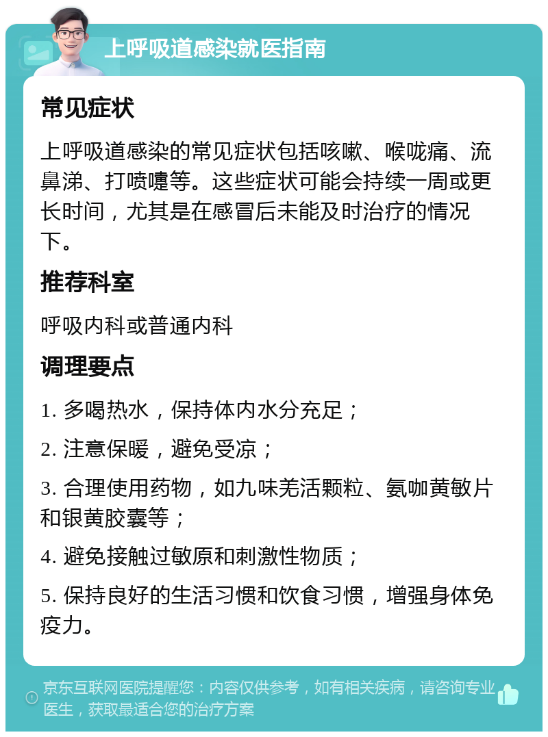 上呼吸道感染就医指南 常见症状 上呼吸道感染的常见症状包括咳嗽、喉咙痛、流鼻涕、打喷嚏等。这些症状可能会持续一周或更长时间，尤其是在感冒后未能及时治疗的情况下。 推荐科室 呼吸内科或普通内科 调理要点 1. 多喝热水，保持体内水分充足； 2. 注意保暖，避免受凉； 3. 合理使用药物，如九味羌活颗粒、氨咖黄敏片和银黄胶囊等； 4. 避免接触过敏原和刺激性物质； 5. 保持良好的生活习惯和饮食习惯，增强身体免疫力。