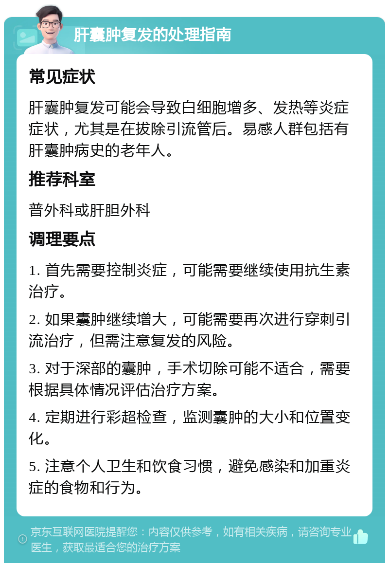 肝囊肿复发的处理指南 常见症状 肝囊肿复发可能会导致白细胞增多、发热等炎症症状，尤其是在拔除引流管后。易感人群包括有肝囊肿病史的老年人。 推荐科室 普外科或肝胆外科 调理要点 1. 首先需要控制炎症，可能需要继续使用抗生素治疗。 2. 如果囊肿继续增大，可能需要再次进行穿刺引流治疗，但需注意复发的风险。 3. 对于深部的囊肿，手术切除可能不适合，需要根据具体情况评估治疗方案。 4. 定期进行彩超检查，监测囊肿的大小和位置变化。 5. 注意个人卫生和饮食习惯，避免感染和加重炎症的食物和行为。