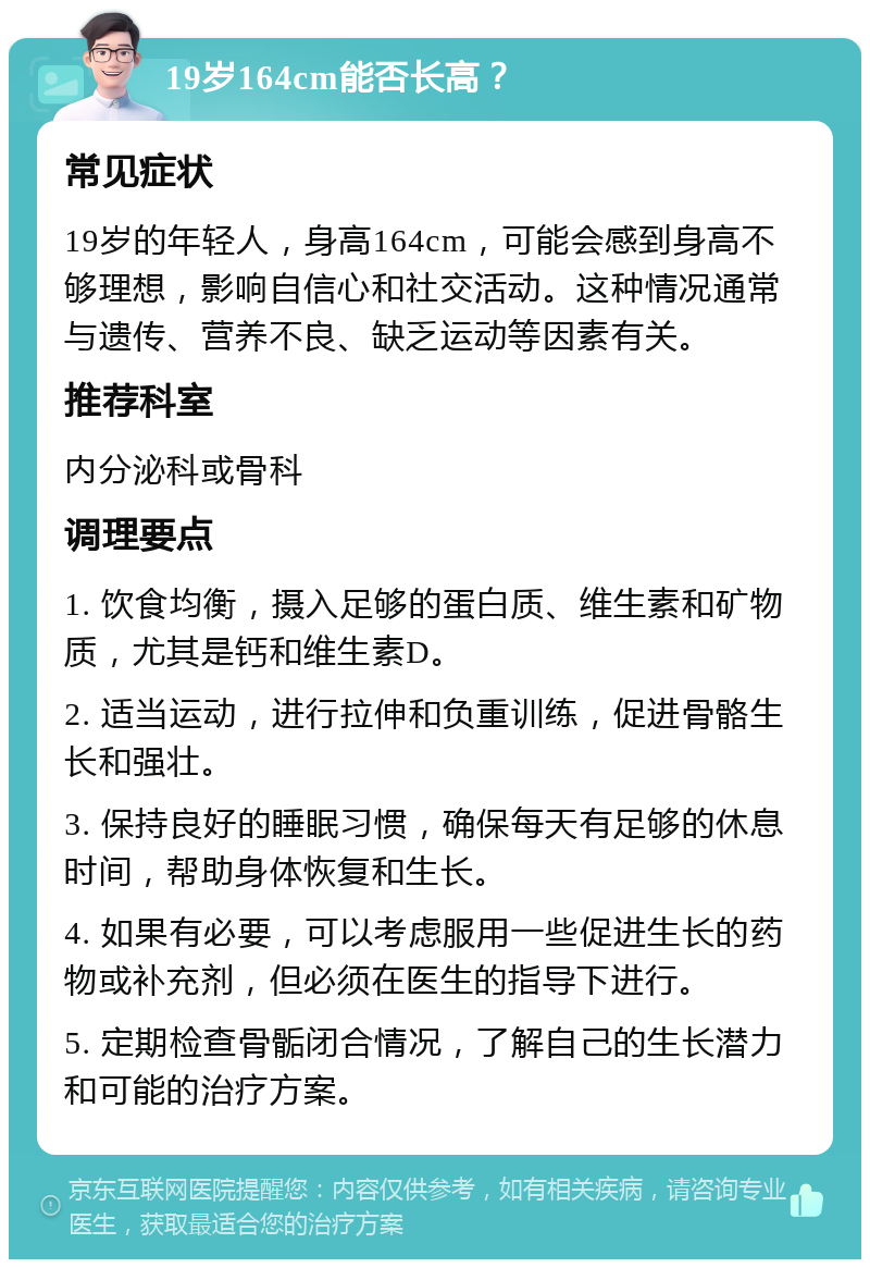 19岁164cm能否长高？ 常见症状 19岁的年轻人，身高164cm，可能会感到身高不够理想，影响自信心和社交活动。这种情况通常与遗传、营养不良、缺乏运动等因素有关。 推荐科室 内分泌科或骨科 调理要点 1. 饮食均衡，摄入足够的蛋白质、维生素和矿物质，尤其是钙和维生素D。 2. 适当运动，进行拉伸和负重训练，促进骨骼生长和强壮。 3. 保持良好的睡眠习惯，确保每天有足够的休息时间，帮助身体恢复和生长。 4. 如果有必要，可以考虑服用一些促进生长的药物或补充剂，但必须在医生的指导下进行。 5. 定期检查骨骺闭合情况，了解自己的生长潜力和可能的治疗方案。