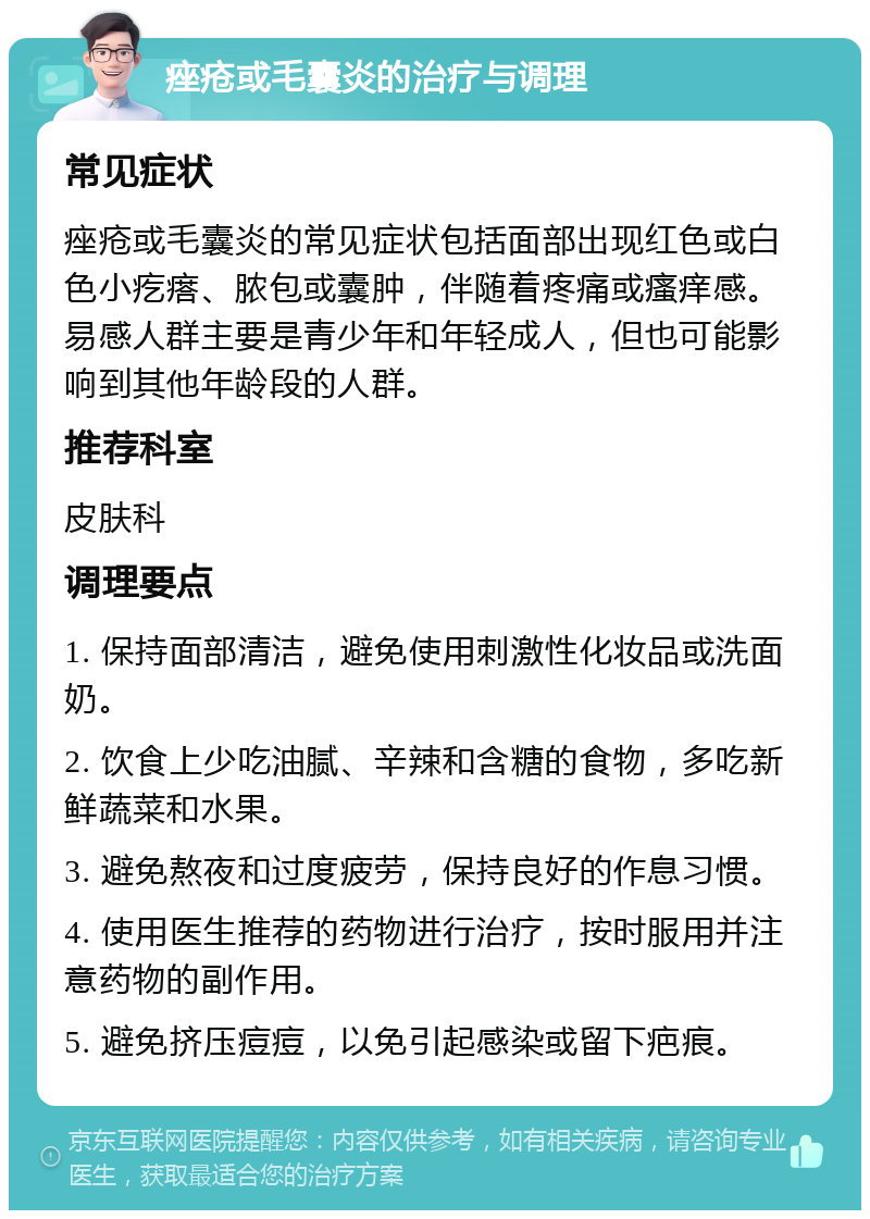 痤疮或毛囊炎的治疗与调理 常见症状 痤疮或毛囊炎的常见症状包括面部出现红色或白色小疙瘩、脓包或囊肿，伴随着疼痛或瘙痒感。易感人群主要是青少年和年轻成人，但也可能影响到其他年龄段的人群。 推荐科室 皮肤科 调理要点 1. 保持面部清洁，避免使用刺激性化妆品或洗面奶。 2. 饮食上少吃油腻、辛辣和含糖的食物，多吃新鲜蔬菜和水果。 3. 避免熬夜和过度疲劳，保持良好的作息习惯。 4. 使用医生推荐的药物进行治疗，按时服用并注意药物的副作用。 5. 避免挤压痘痘，以免引起感染或留下疤痕。