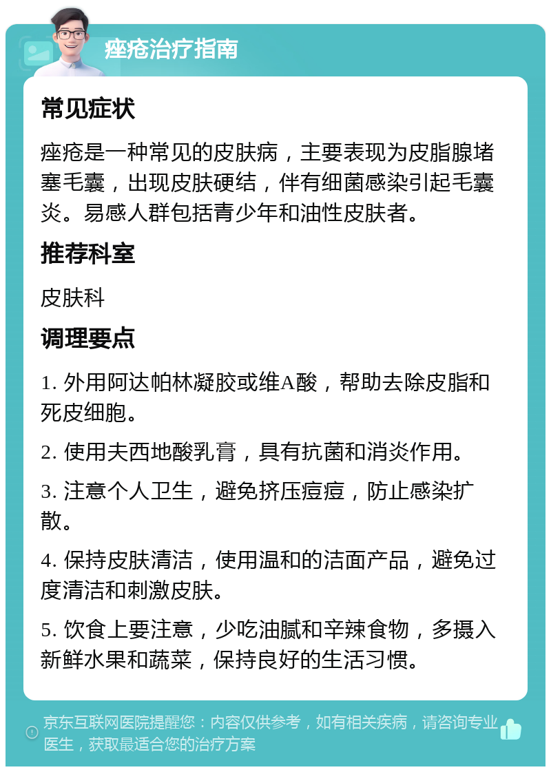 痤疮治疗指南 常见症状 痤疮是一种常见的皮肤病，主要表现为皮脂腺堵塞毛囊，出现皮肤硬结，伴有细菌感染引起毛囊炎。易感人群包括青少年和油性皮肤者。 推荐科室 皮肤科 调理要点 1. 外用阿达帕林凝胶或维A酸，帮助去除皮脂和死皮细胞。 2. 使用夫西地酸乳膏，具有抗菌和消炎作用。 3. 注意个人卫生，避免挤压痘痘，防止感染扩散。 4. 保持皮肤清洁，使用温和的洁面产品，避免过度清洁和刺激皮肤。 5. 饮食上要注意，少吃油腻和辛辣食物，多摄入新鲜水果和蔬菜，保持良好的生活习惯。