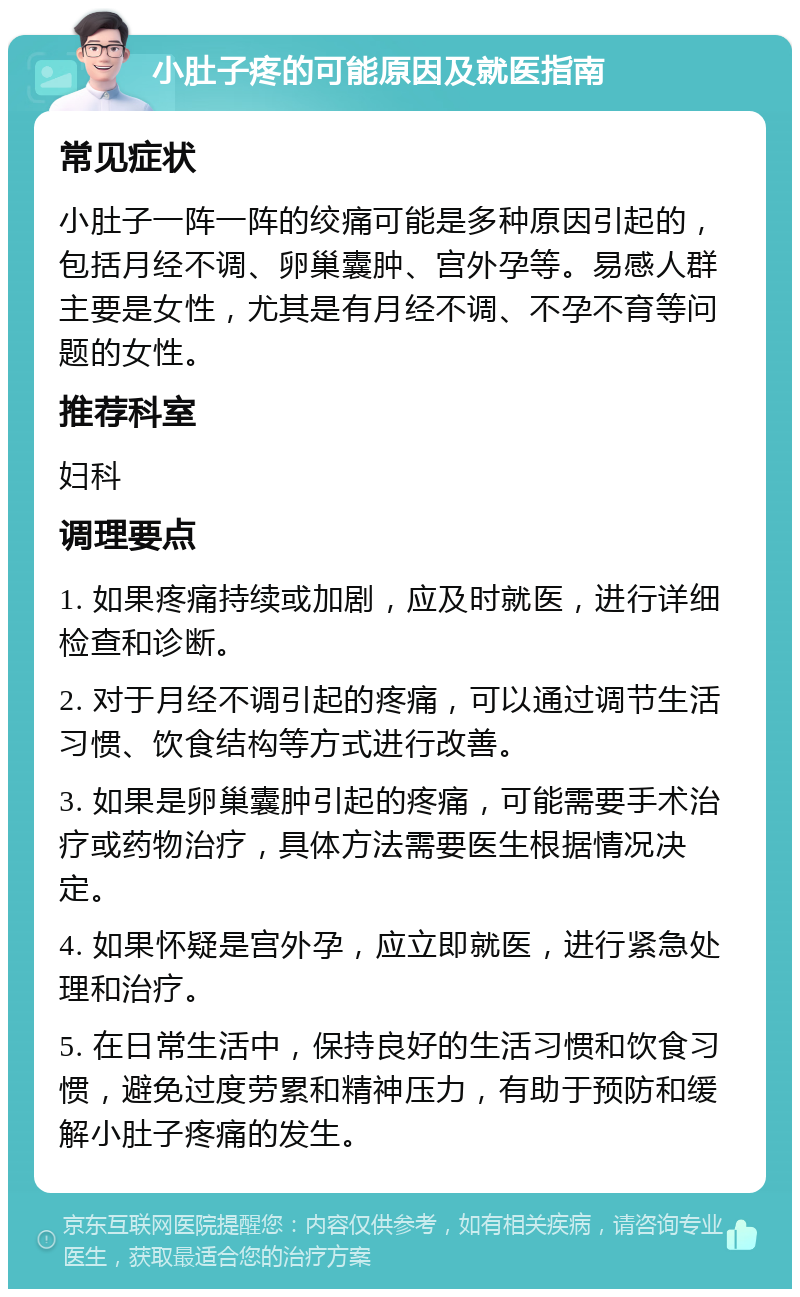 小肚子疼的可能原因及就医指南 常见症状 小肚子一阵一阵的绞痛可能是多种原因引起的，包括月经不调、卵巢囊肿、宫外孕等。易感人群主要是女性，尤其是有月经不调、不孕不育等问题的女性。 推荐科室 妇科 调理要点 1. 如果疼痛持续或加剧，应及时就医，进行详细检查和诊断。 2. 对于月经不调引起的疼痛，可以通过调节生活习惯、饮食结构等方式进行改善。 3. 如果是卵巢囊肿引起的疼痛，可能需要手术治疗或药物治疗，具体方法需要医生根据情况决定。 4. 如果怀疑是宫外孕，应立即就医，进行紧急处理和治疗。 5. 在日常生活中，保持良好的生活习惯和饮食习惯，避免过度劳累和精神压力，有助于预防和缓解小肚子疼痛的发生。