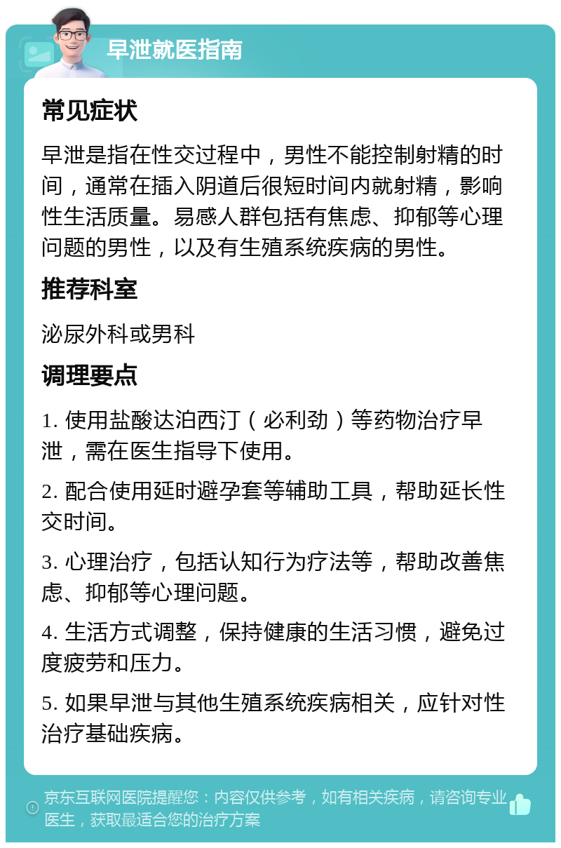 早泄就医指南 常见症状 早泄是指在性交过程中，男性不能控制射精的时间，通常在插入阴道后很短时间内就射精，影响性生活质量。易感人群包括有焦虑、抑郁等心理问题的男性，以及有生殖系统疾病的男性。 推荐科室 泌尿外科或男科 调理要点 1. 使用盐酸达泊西汀（必利劲）等药物治疗早泄，需在医生指导下使用。 2. 配合使用延时避孕套等辅助工具，帮助延长性交时间。 3. 心理治疗，包括认知行为疗法等，帮助改善焦虑、抑郁等心理问题。 4. 生活方式调整，保持健康的生活习惯，避免过度疲劳和压力。 5. 如果早泄与其他生殖系统疾病相关，应针对性治疗基础疾病。