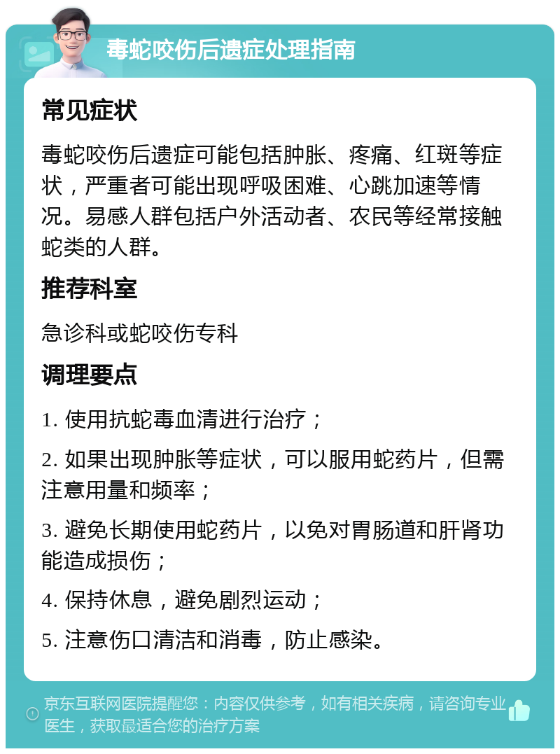 毒蛇咬伤后遗症处理指南 常见症状 毒蛇咬伤后遗症可能包括肿胀、疼痛、红斑等症状，严重者可能出现呼吸困难、心跳加速等情况。易感人群包括户外活动者、农民等经常接触蛇类的人群。 推荐科室 急诊科或蛇咬伤专科 调理要点 1. 使用抗蛇毒血清进行治疗； 2. 如果出现肿胀等症状，可以服用蛇药片，但需注意用量和频率； 3. 避免长期使用蛇药片，以免对胃肠道和肝肾功能造成损伤； 4. 保持休息，避免剧烈运动； 5. 注意伤口清洁和消毒，防止感染。