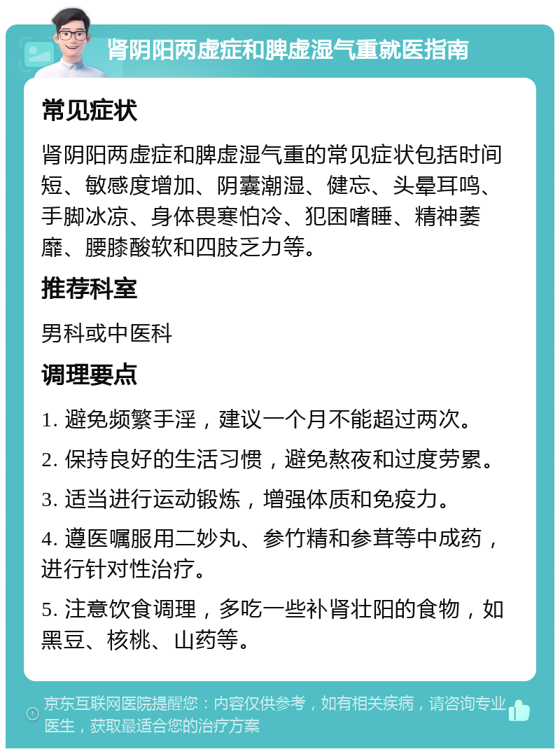 肾阴阳两虚症和脾虚湿气重就医指南 常见症状 肾阴阳两虚症和脾虚湿气重的常见症状包括时间短、敏感度增加、阴囊潮湿、健忘、头晕耳鸣、手脚冰凉、身体畏寒怕冷、犯困嗜睡、精神萎靡、腰膝酸软和四肢乏力等。 推荐科室 男科或中医科 调理要点 1. 避免频繁手淫，建议一个月不能超过两次。 2. 保持良好的生活习惯，避免熬夜和过度劳累。 3. 适当进行运动锻炼，增强体质和免疫力。 4. 遵医嘱服用二妙丸、参竹精和参茸等中成药，进行针对性治疗。 5. 注意饮食调理，多吃一些补肾壮阳的食物，如黑豆、核桃、山药等。