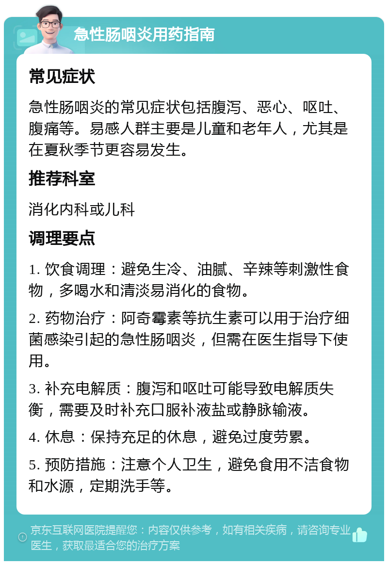 急性肠咽炎用药指南 常见症状 急性肠咽炎的常见症状包括腹泻、恶心、呕吐、腹痛等。易感人群主要是儿童和老年人，尤其是在夏秋季节更容易发生。 推荐科室 消化内科或儿科 调理要点 1. 饮食调理：避免生冷、油腻、辛辣等刺激性食物，多喝水和清淡易消化的食物。 2. 药物治疗：阿奇霉素等抗生素可以用于治疗细菌感染引起的急性肠咽炎，但需在医生指导下使用。 3. 补充电解质：腹泻和呕吐可能导致电解质失衡，需要及时补充口服补液盐或静脉输液。 4. 休息：保持充足的休息，避免过度劳累。 5. 预防措施：注意个人卫生，避免食用不洁食物和水源，定期洗手等。