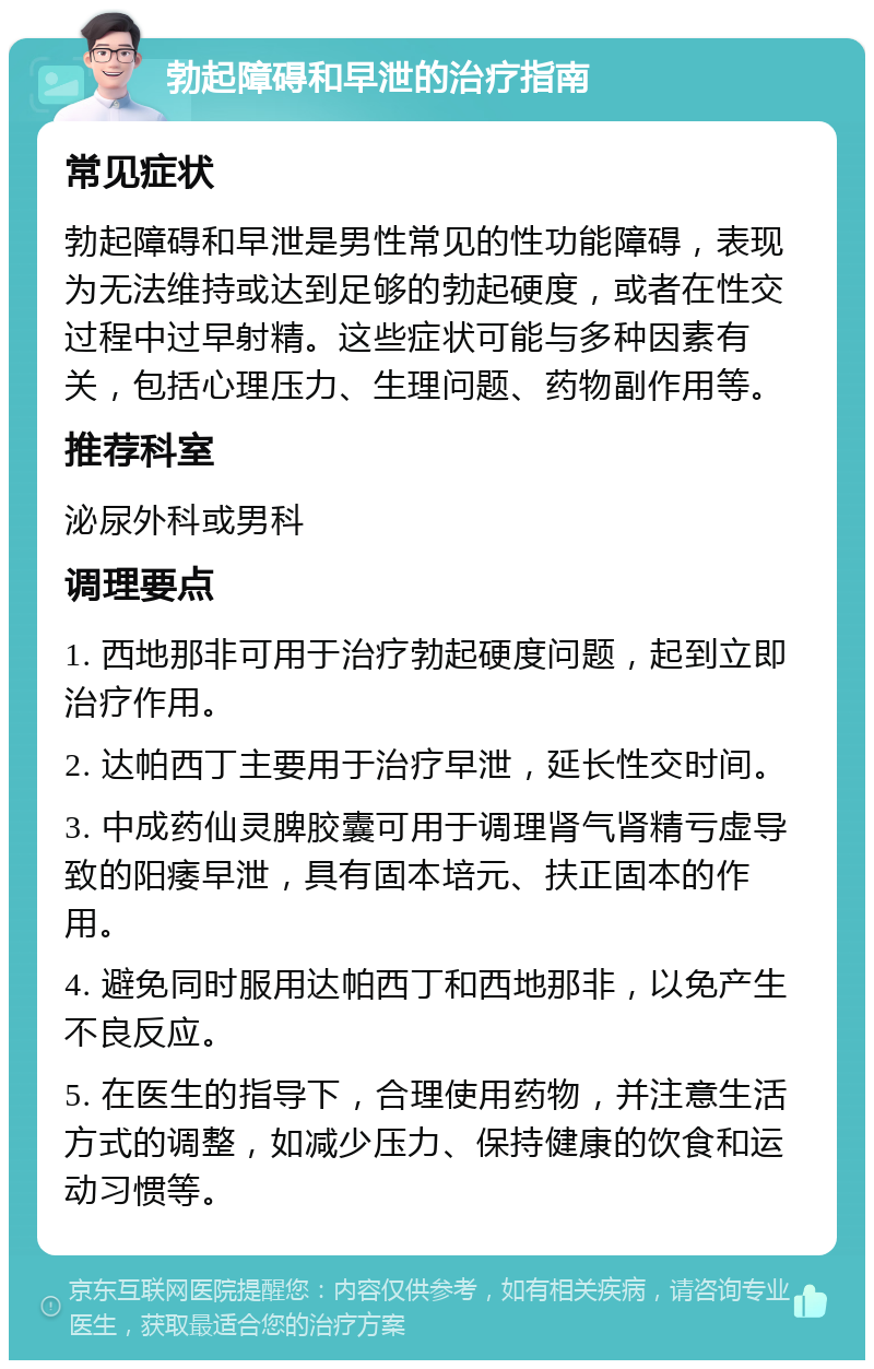 勃起障碍和早泄的治疗指南 常见症状 勃起障碍和早泄是男性常见的性功能障碍，表现为无法维持或达到足够的勃起硬度，或者在性交过程中过早射精。这些症状可能与多种因素有关，包括心理压力、生理问题、药物副作用等。 推荐科室 泌尿外科或男科 调理要点 1. 西地那非可用于治疗勃起硬度问题，起到立即治疗作用。 2. 达帕西丁主要用于治疗早泄，延长性交时间。 3. 中成药仙灵脾胶囊可用于调理肾气肾精亏虚导致的阳痿早泄，具有固本培元、扶正固本的作用。 4. 避免同时服用达帕西丁和西地那非，以免产生不良反应。 5. 在医生的指导下，合理使用药物，并注意生活方式的调整，如减少压力、保持健康的饮食和运动习惯等。