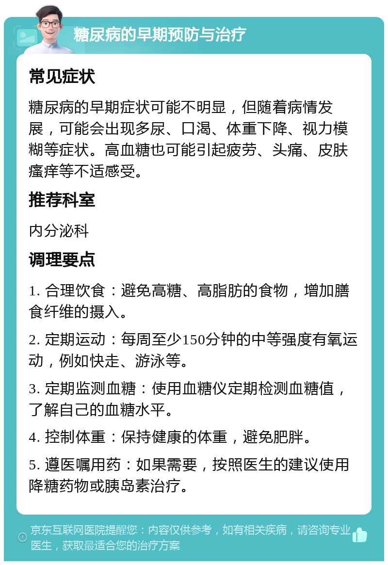 糖尿病的早期预防与治疗 常见症状 糖尿病的早期症状可能不明显，但随着病情发展，可能会出现多尿、口渴、体重下降、视力模糊等症状。高血糖也可能引起疲劳、头痛、皮肤瘙痒等不适感受。 推荐科室 内分泌科 调理要点 1. 合理饮食：避免高糖、高脂肪的食物，增加膳食纤维的摄入。 2. 定期运动：每周至少150分钟的中等强度有氧运动，例如快走、游泳等。 3. 定期监测血糖：使用血糖仪定期检测血糖值，了解自己的血糖水平。 4. 控制体重：保持健康的体重，避免肥胖。 5. 遵医嘱用药：如果需要，按照医生的建议使用降糖药物或胰岛素治疗。