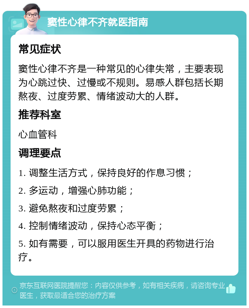 窦性心律不齐就医指南 常见症状 窦性心律不齐是一种常见的心律失常，主要表现为心跳过快、过慢或不规则。易感人群包括长期熬夜、过度劳累、情绪波动大的人群。 推荐科室 心血管科 调理要点 1. 调整生活方式，保持良好的作息习惯； 2. 多运动，增强心肺功能； 3. 避免熬夜和过度劳累； 4. 控制情绪波动，保持心态平衡； 5. 如有需要，可以服用医生开具的药物进行治疗。