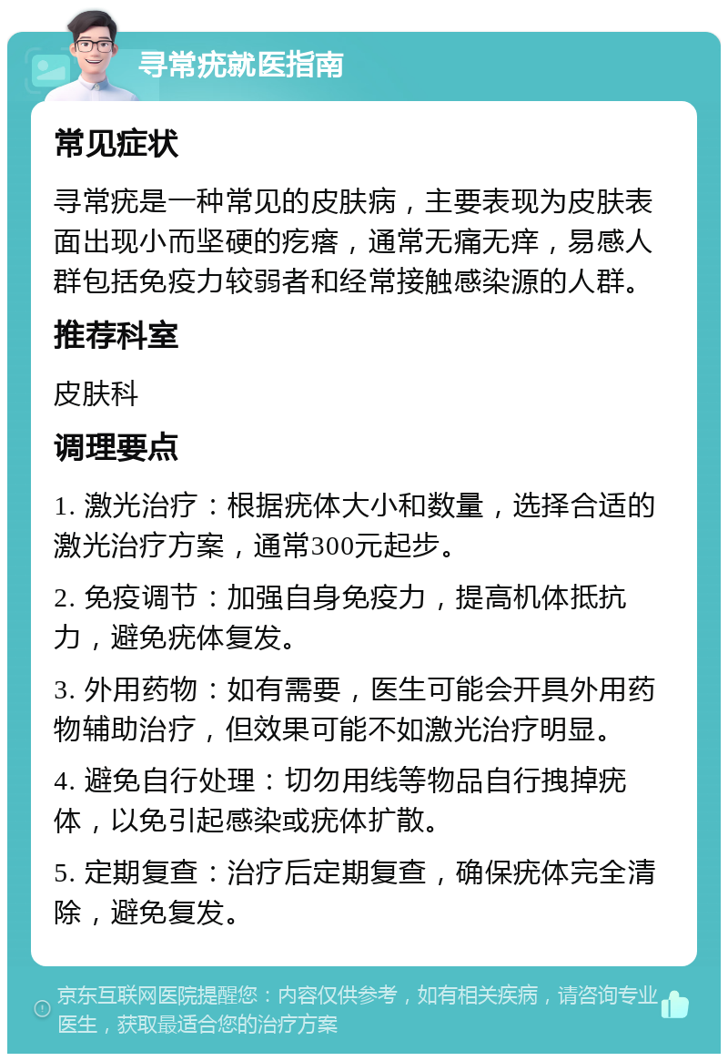 寻常疣就医指南 常见症状 寻常疣是一种常见的皮肤病，主要表现为皮肤表面出现小而坚硬的疙瘩，通常无痛无痒，易感人群包括免疫力较弱者和经常接触感染源的人群。 推荐科室 皮肤科 调理要点 1. 激光治疗：根据疣体大小和数量，选择合适的激光治疗方案，通常300元起步。 2. 免疫调节：加强自身免疫力，提高机体抵抗力，避免疣体复发。 3. 外用药物：如有需要，医生可能会开具外用药物辅助治疗，但效果可能不如激光治疗明显。 4. 避免自行处理：切勿用线等物品自行拽掉疣体，以免引起感染或疣体扩散。 5. 定期复查：治疗后定期复查，确保疣体完全清除，避免复发。