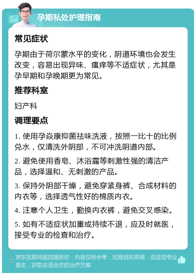 孕期私处护理指南 常见症状 孕期由于荷尔蒙水平的变化，阴道环境也会发生改变，容易出现异味、瘙痒等不适症状，尤其是孕早期和孕晚期更为常见。 推荐科室 妇产科 调理要点 1. 使用孕焱康抑菌祛味洗液，按照一比十的比例兑水，仅清洗外阴部，不可冲洗阴道内部。 2. 避免使用香皂、沐浴露等刺激性强的清洁产品，选择温和、无刺激的产品。 3. 保持外阴部干燥，避免穿紧身裤、合成材料的内衣等，选择透气性好的棉质内衣。 4. 注意个人卫生，勤换内衣裤，避免交叉感染。 5. 如有不适症状加重或持续不退，应及时就医，接受专业的检查和治疗。