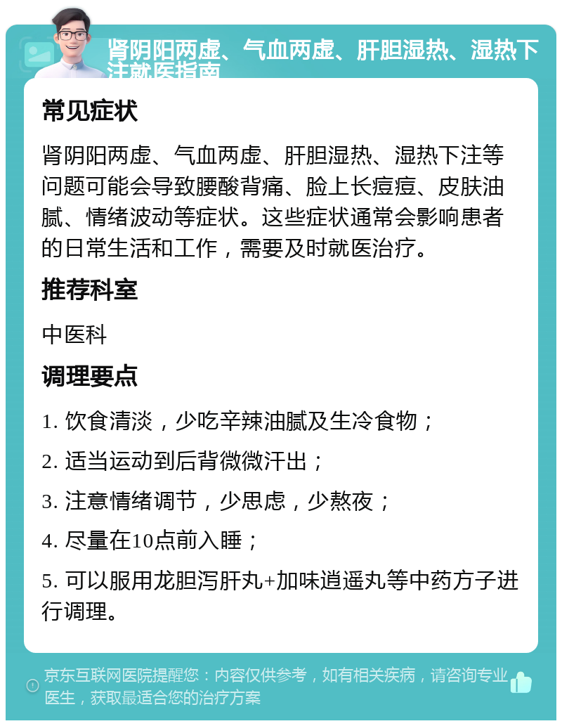 肾阴阳两虚、气血两虚、肝胆湿热、湿热下注就医指南 常见症状 肾阴阳两虚、气血两虚、肝胆湿热、湿热下注等问题可能会导致腰酸背痛、脸上长痘痘、皮肤油腻、情绪波动等症状。这些症状通常会影响患者的日常生活和工作，需要及时就医治疗。 推荐科室 中医科 调理要点 1. 饮食清淡，少吃辛辣油腻及生冷食物； 2. 适当运动到后背微微汗出； 3. 注意情绪调节，少思虑，少熬夜； 4. 尽量在10点前入睡； 5. 可以服用龙胆泻肝丸+加味逍遥丸等中药方子进行调理。