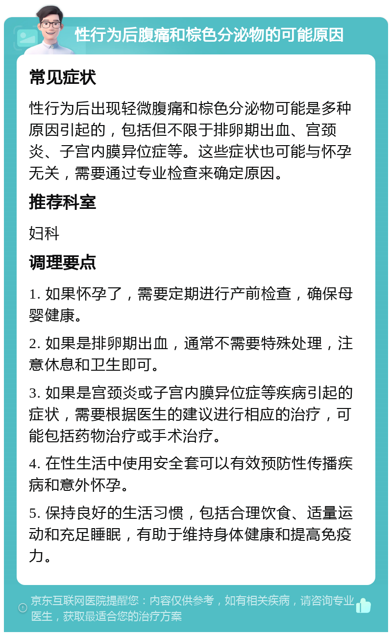 性行为后腹痛和棕色分泌物的可能原因 常见症状 性行为后出现轻微腹痛和棕色分泌物可能是多种原因引起的，包括但不限于排卵期出血、宫颈炎、子宫内膜异位症等。这些症状也可能与怀孕无关，需要通过专业检查来确定原因。 推荐科室 妇科 调理要点 1. 如果怀孕了，需要定期进行产前检查，确保母婴健康。 2. 如果是排卵期出血，通常不需要特殊处理，注意休息和卫生即可。 3. 如果是宫颈炎或子宫内膜异位症等疾病引起的症状，需要根据医生的建议进行相应的治疗，可能包括药物治疗或手术治疗。 4. 在性生活中使用安全套可以有效预防性传播疾病和意外怀孕。 5. 保持良好的生活习惯，包括合理饮食、适量运动和充足睡眠，有助于维持身体健康和提高免疫力。