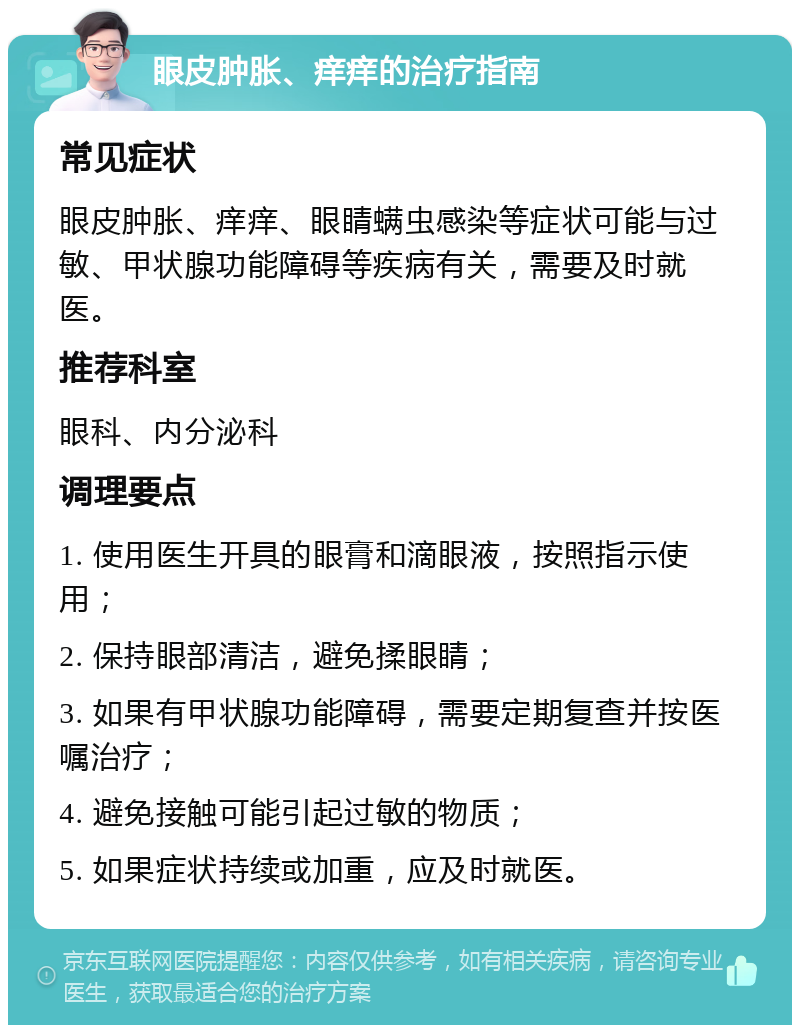 眼皮肿胀、痒痒的治疗指南 常见症状 眼皮肿胀、痒痒、眼睛螨虫感染等症状可能与过敏、甲状腺功能障碍等疾病有关，需要及时就医。 推荐科室 眼科、内分泌科 调理要点 1. 使用医生开具的眼膏和滴眼液，按照指示使用； 2. 保持眼部清洁，避免揉眼睛； 3. 如果有甲状腺功能障碍，需要定期复查并按医嘱治疗； 4. 避免接触可能引起过敏的物质； 5. 如果症状持续或加重，应及时就医。