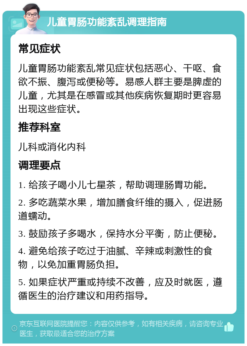 儿童胃肠功能紊乱调理指南 常见症状 儿童胃肠功能紊乱常见症状包括恶心、干呕、食欲不振、腹泻或便秘等。易感人群主要是脾虚的儿童，尤其是在感冒或其他疾病恢复期时更容易出现这些症状。 推荐科室 儿科或消化内科 调理要点 1. 给孩子喝小儿七星茶，帮助调理肠胃功能。 2. 多吃蔬菜水果，增加膳食纤维的摄入，促进肠道蠕动。 3. 鼓励孩子多喝水，保持水分平衡，防止便秘。 4. 避免给孩子吃过于油腻、辛辣或刺激性的食物，以免加重胃肠负担。 5. 如果症状严重或持续不改善，应及时就医，遵循医生的治疗建议和用药指导。